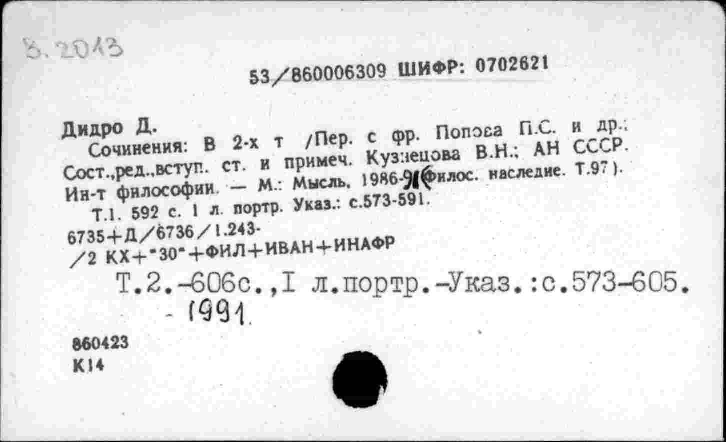 ﻿
53/860006309 ШИФР: 070262!
Дидро Д.
Сочинения: В 2-х т /Пер. с <рр. Полоса ПС. и др.; Сост.,ред.,вступ. ст. и примем. Кузнецова В.Н.; АН СССР. Ин-Т философии. — М.: Мысль, 1986-9(филос. наследие. Т.97).
Т.1. 592 с. I л. портр. Указ.: с.573-591.
6735+Д/6736/ 1.243-
/2 КХ+-30-+ФИЛ+ИВАН + ИНАФР
Т’2-~^°9^”1 л,П0Рт-Р--Указ. :с.573-605
860423
К14